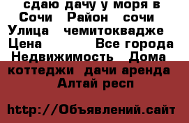 сдаю дачу у моря в Сочи › Район ­ сочи › Улица ­ чемитоквадже › Цена ­ 3 000 - Все города Недвижимость » Дома, коттеджи, дачи аренда   . Алтай респ.